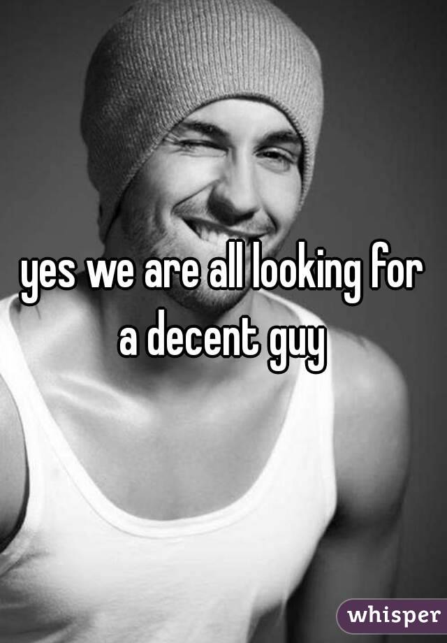 yes we are all looking for a decent guy 