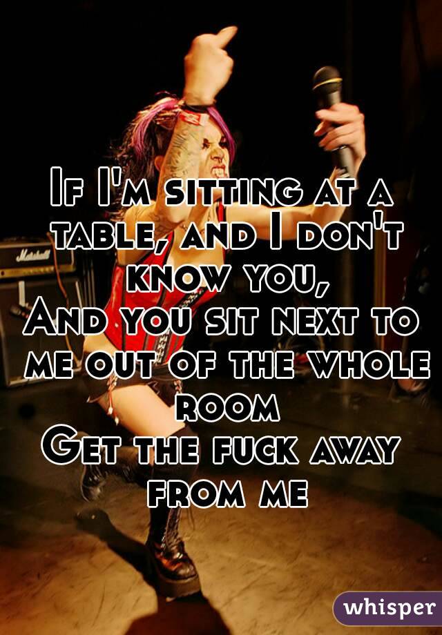 If I'm sitting at a table, and I don't know you,
And you sit next to me out of the whole room
Get the fuck away from me