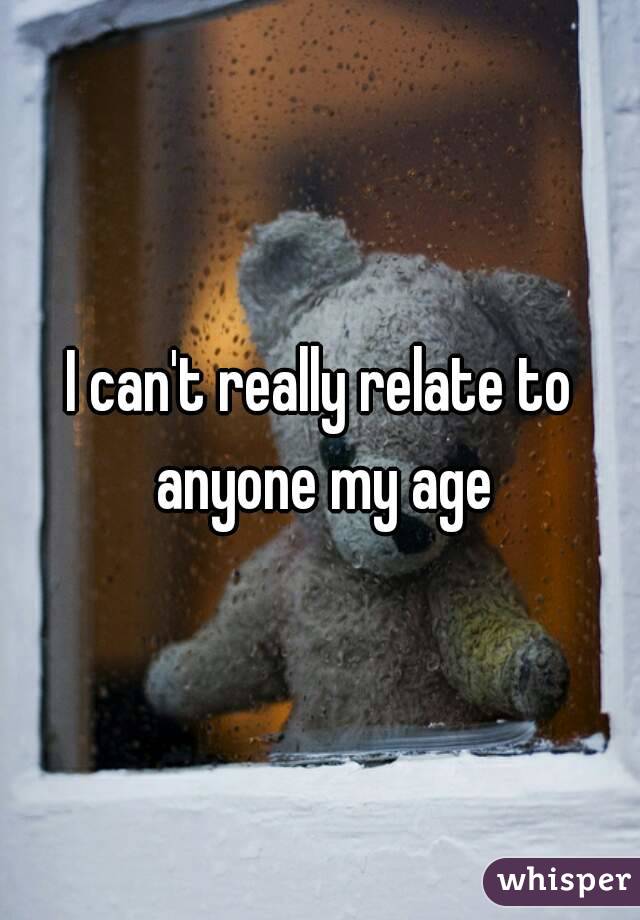 I can't really relate to anyone my age