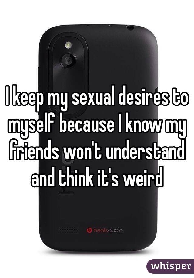 I keep my sexual desires to myself because I know my friends won't understand and think it's weird 