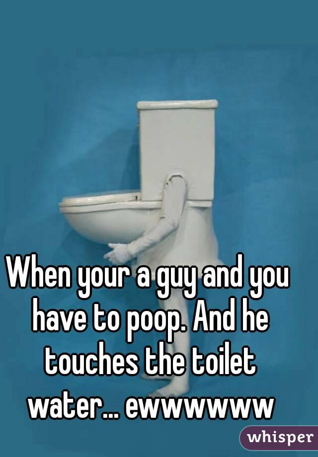 When your a guy and you have to poop. And he touches the toilet water... ewwwwww
