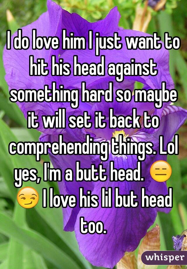 I do love him I just want to hit his head against something hard so maybe it will set it back to comprehending things. Lol yes, I'm a butt head. 😑😏 I love his lil but head too.