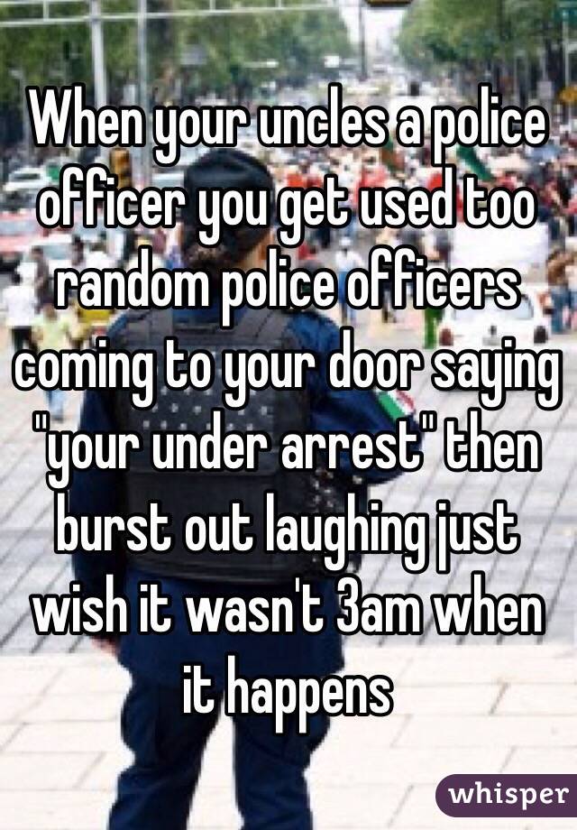 When your uncles a police officer you get used too random police officers coming to your door saying "your under arrest" then burst out laughing just wish it wasn't 3am when it happens 