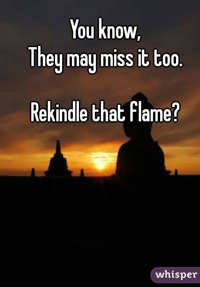You know,
They may miss it too.

Rekindle that flame?