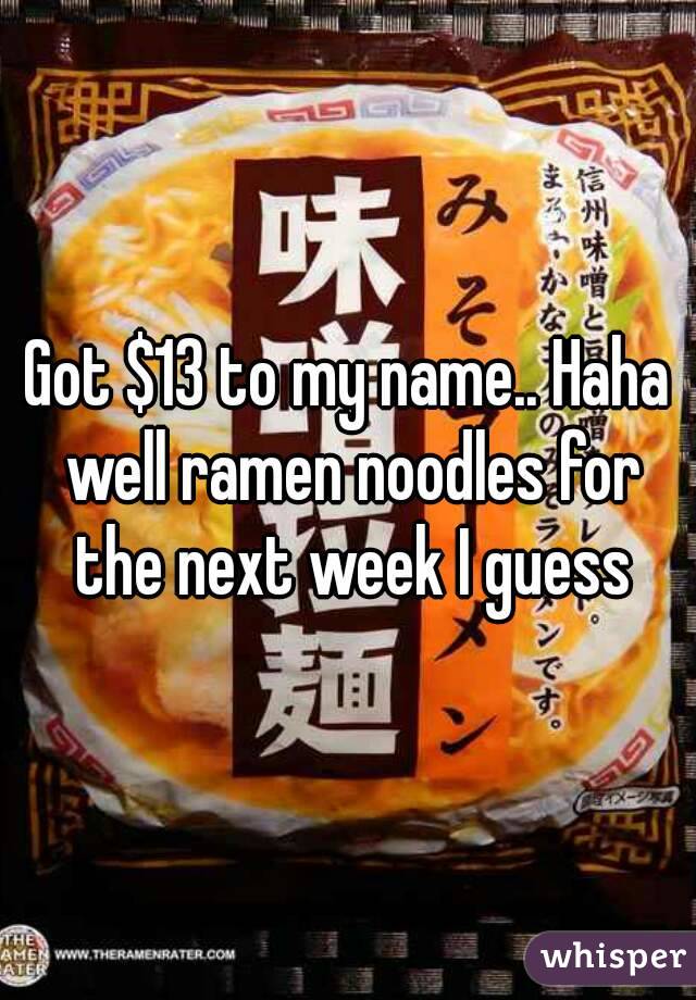 Got $13 to my name.. Haha well ramen noodles for the next week I guess