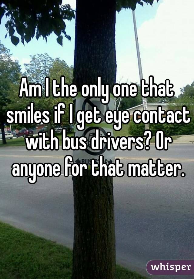 Am I the only one that smiles if I get eye contact with bus drivers? Or anyone for that matter.
