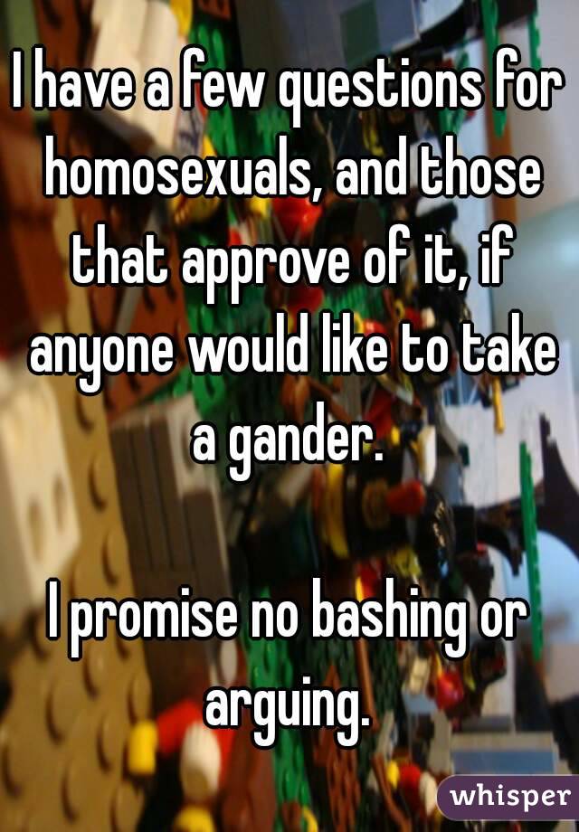 I have a few questions for homosexuals, and those that approve of it, if anyone would like to take a gander. 

I promise no bashing or arguing. 