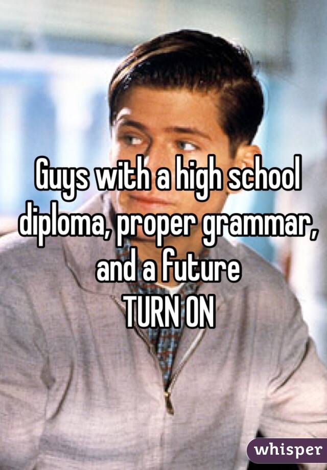 Guys with a high school diploma, proper grammar, and a future
TURN ON 