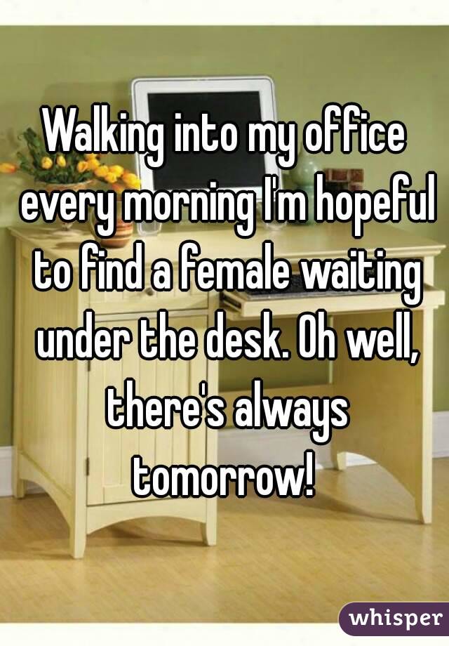Walking into my office every morning I'm hopeful to find a female waiting under the desk. Oh well, there's always tomorrow! 
