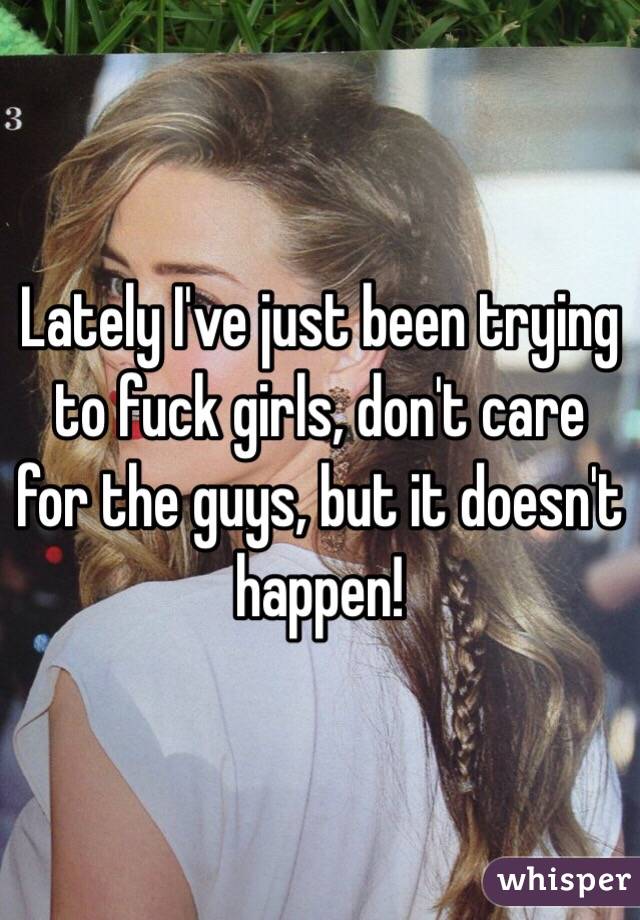 Lately I've just been trying to fuck girls, don't care for the guys, but it doesn't happen! 