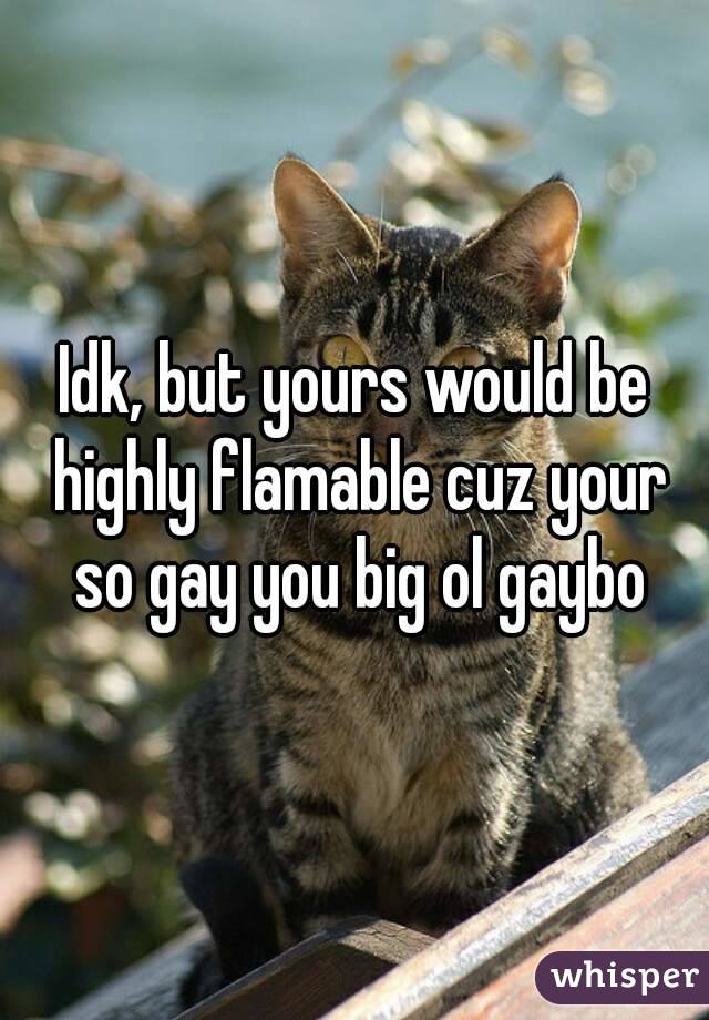 Idk, but yours would be highly flamable cuz your so gay you big ol gaybo