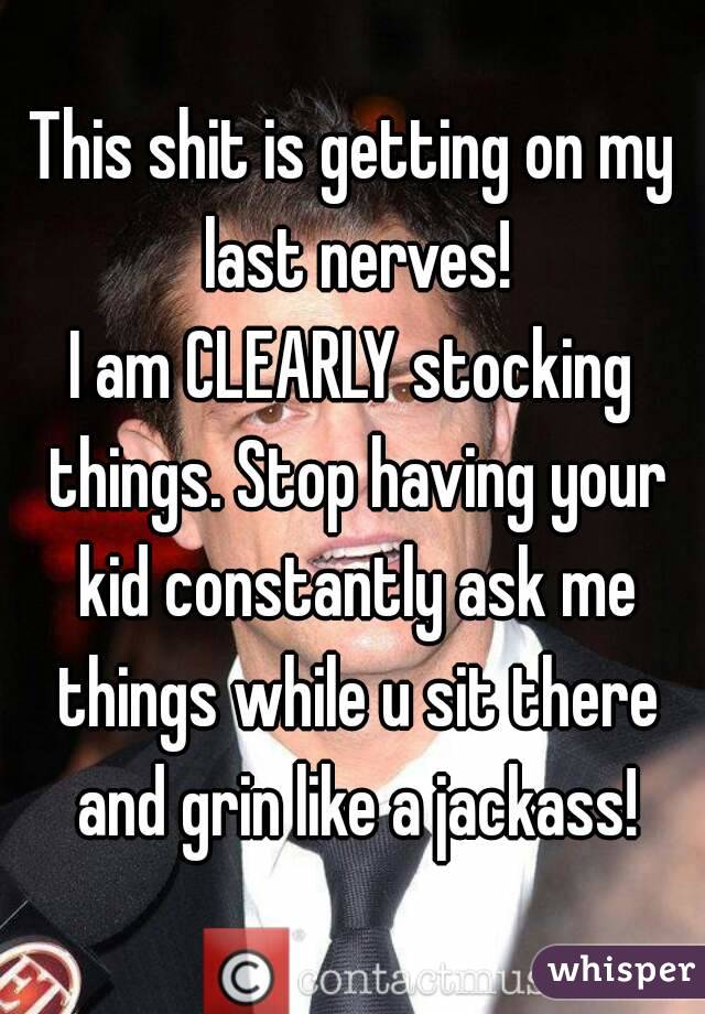 This shit is getting on my last nerves!
I am CLEARLY stocking things. Stop having your kid constantly ask me things while u sit there and grin like a jackass!