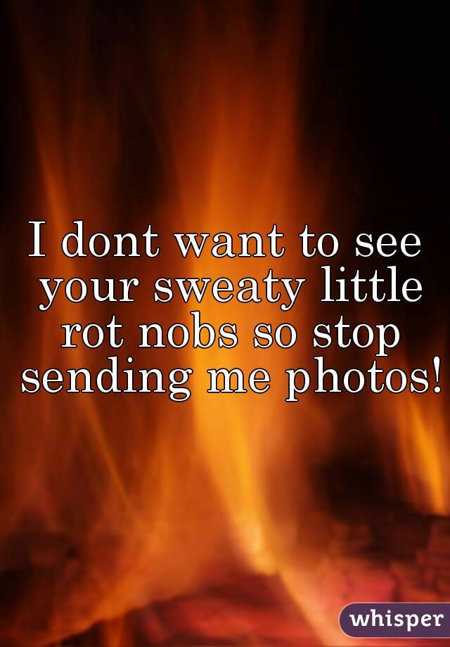 I dont want to see your sweaty little rot nobs so stop sending me photos!