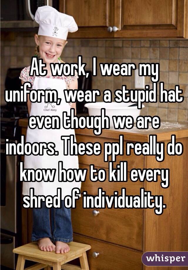 At work, I wear my uniform, wear a stupid hat even though we are indoors. These ppl really do know how to kill every shred of individuality. 