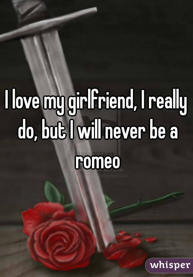 I love my girlfriend, I really do, but I will never be a romeo