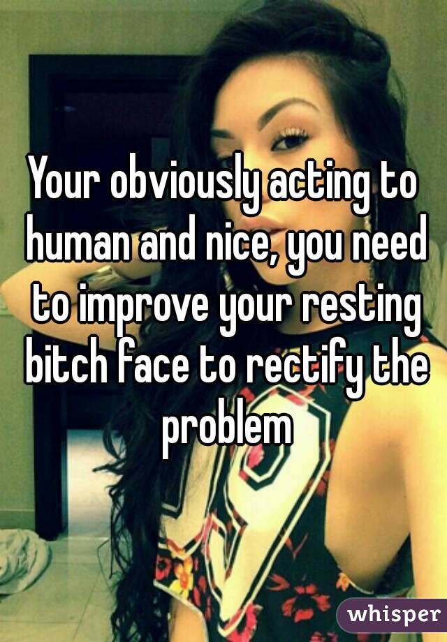 Your obviously acting to human and nice, you need to improve your resting bitch face to rectify the problem