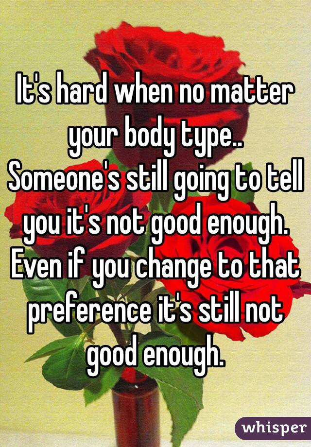 It's hard when no matter your body type..
Someone's still going to tell you it's not good enough. 
Even if you change to that preference it's still not good enough. 