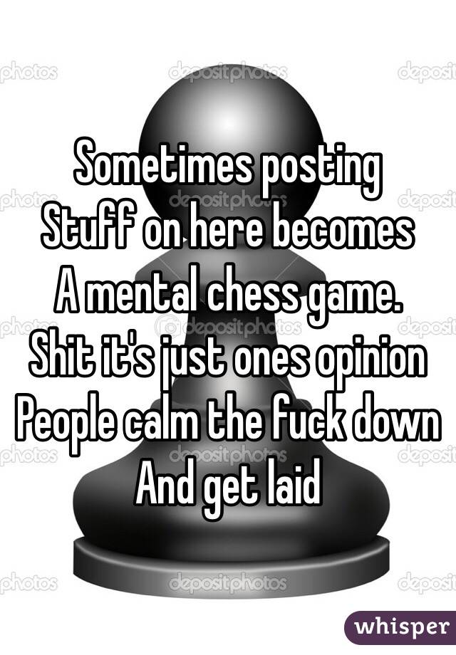 Sometimes posting 
Stuff on here becomes 
A mental chess game.
Shit it's just ones opinion
People calm the fuck down
And get laid 