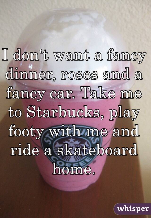 I don't want a fancy dinner, roses and a fancy car. Take me to Starbucks, play footy with me and ride a skateboard home.