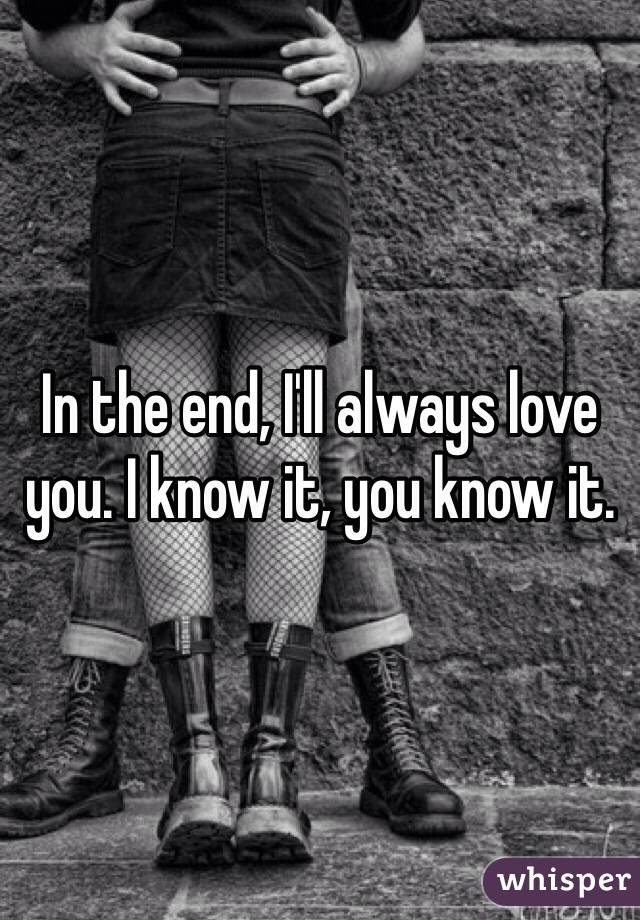 In the end, I'll always love you. I know it, you know it. 
