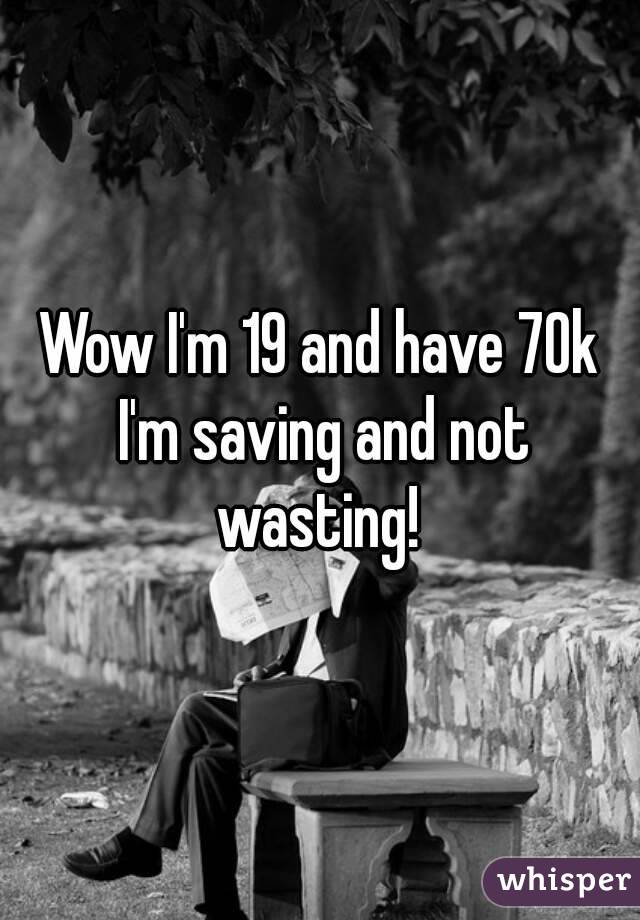 Wow I'm 19 and have 70k I'm saving and not wasting! 