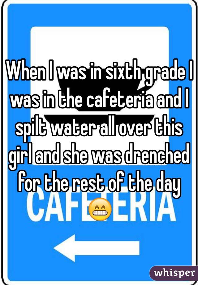 When I was in sixth grade I was in the cafeteria and I spilt water all over this girl and she was drenched for the rest of the day ðŸ˜�