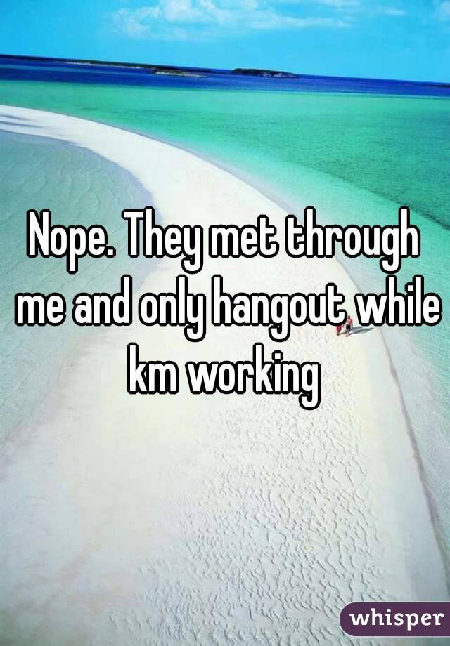 Nope. They met through me and only hangout while km working 