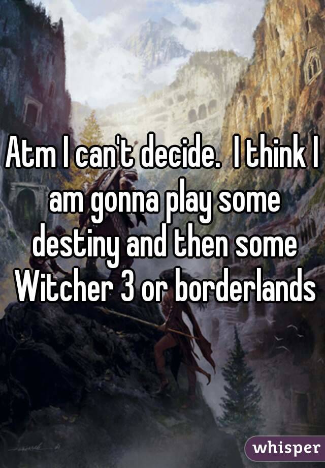 Atm I can't decide.  I think I am gonna play some destiny and then some Witcher 3 or borderlands