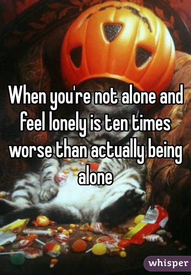 When you're not alone and feel lonely is ten times worse than actually being alone 