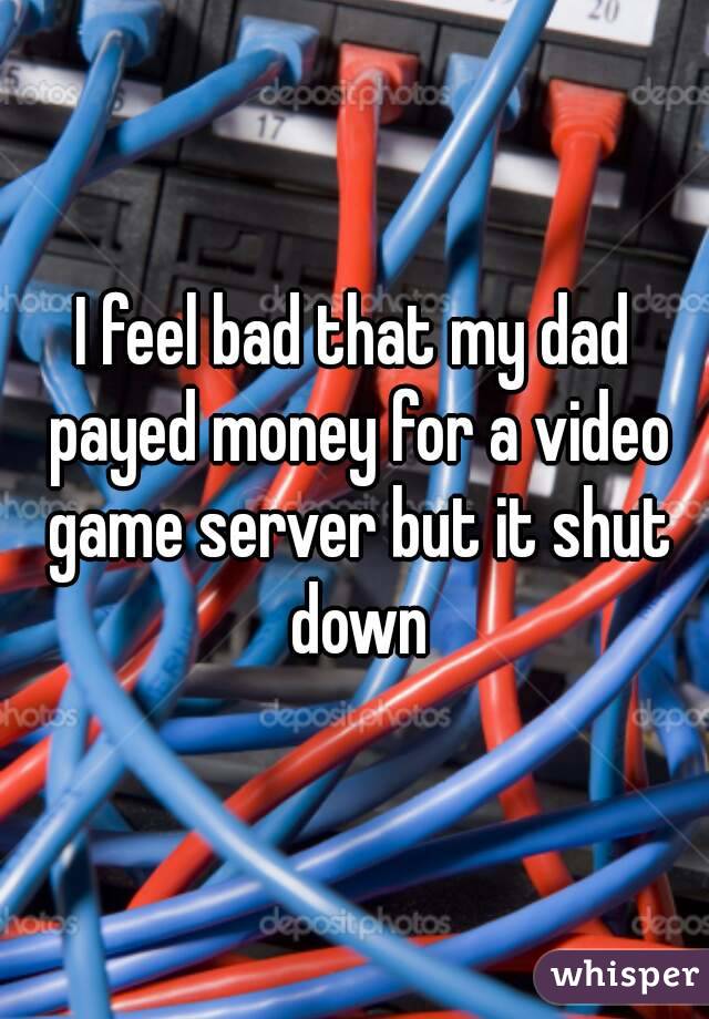 I feel bad that my dad payed money for a video game server but it shut down