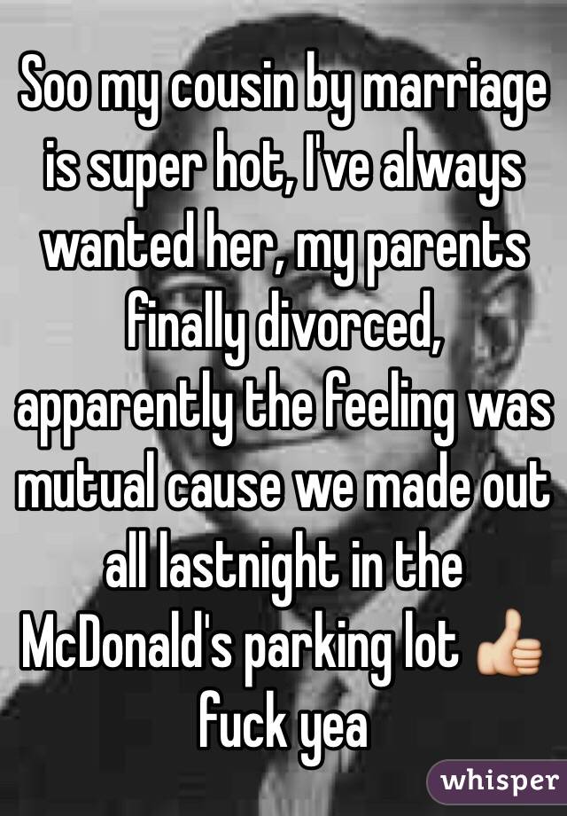 Soo my cousin by marriage is super hot, I've always wanted her, my parents finally divorced, apparently the feeling was mutual cause we made out all lastnight in the McDonald's parking lot 👍 fuck yea 