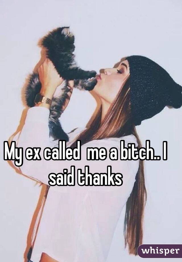 My ex called  me a bitch.. I said thanks 