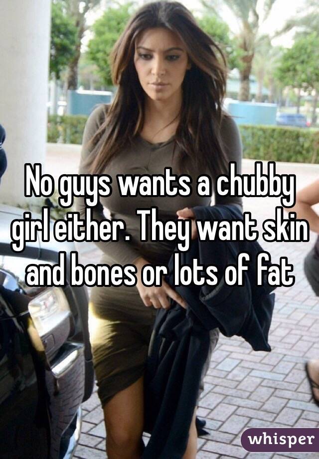 No guys wants a chubby girl either. They want skin and bones or lots of fat