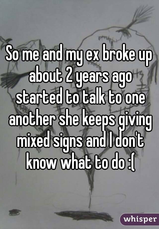 So me and my ex broke up about 2 years ago started to talk to one another she keeps giving mixed signs and I don't know what to do :(