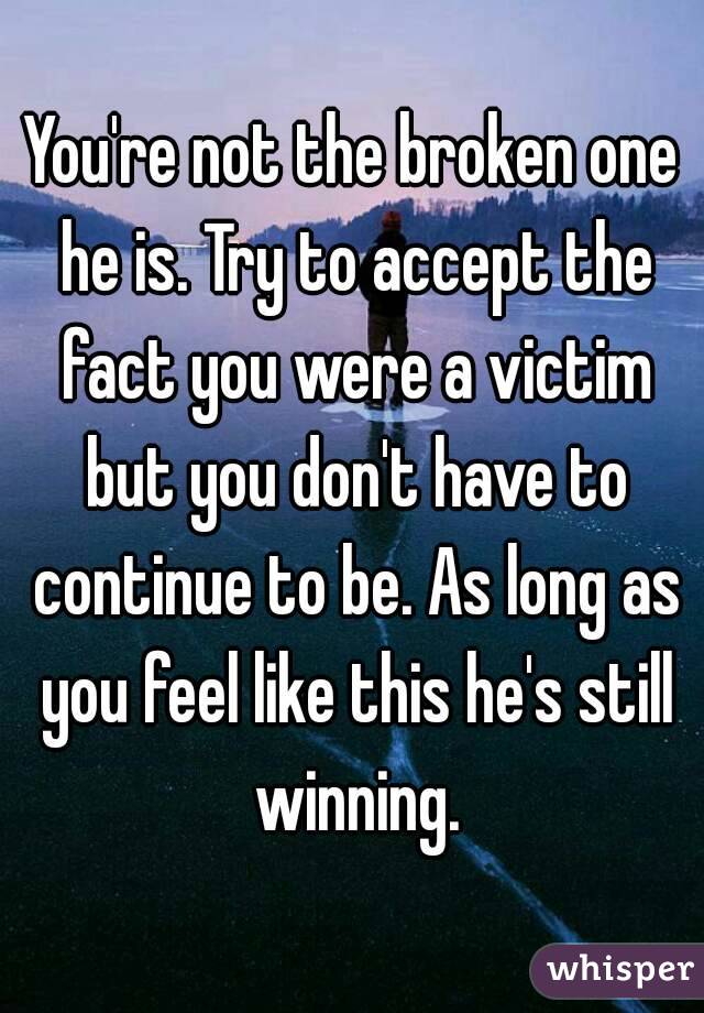 You're not the broken one he is. Try to accept the fact you were a victim but you don't have to continue to be. As long as you feel like this he's still winning.