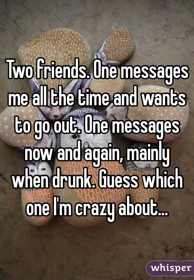 Two friends. One messages me all the time and wants to go out. One messages now and again, mainly when drunk. Guess which one I'm crazy about...