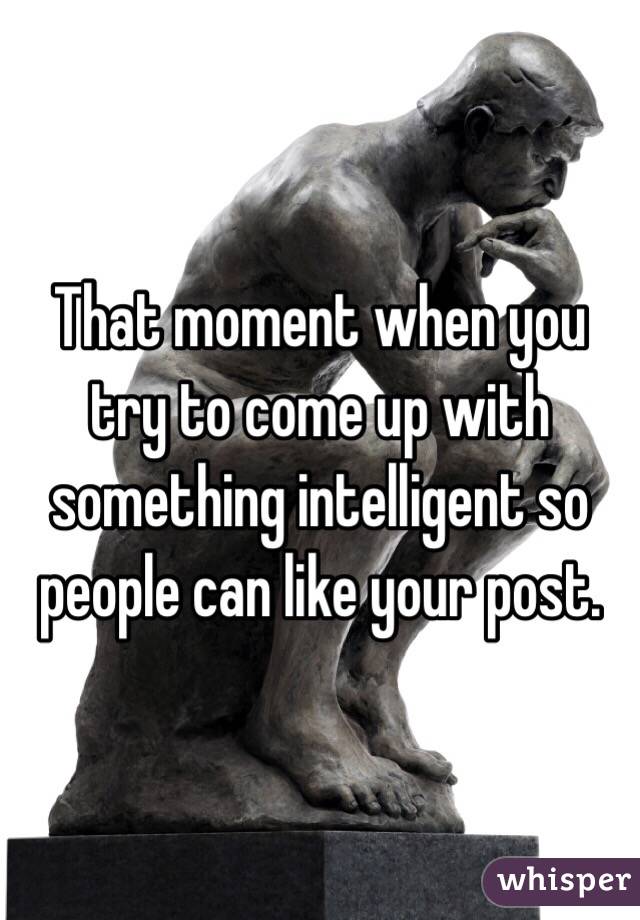 That moment when you try to come up with something intelligent so people can like your post. 
