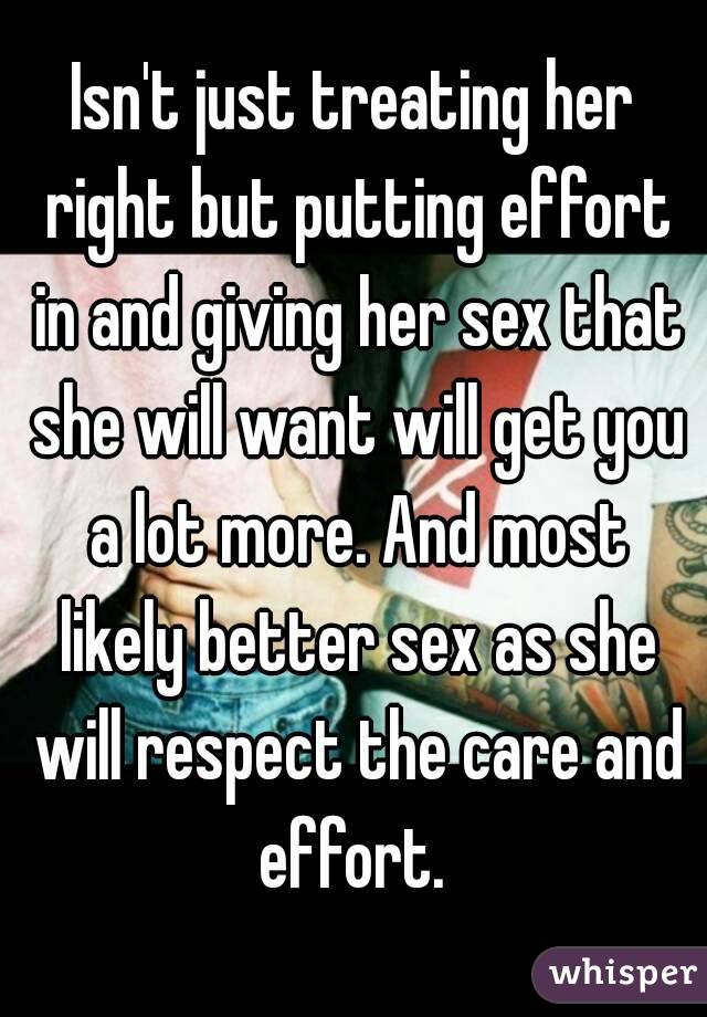 Isn't just treating her right but putting effort in and giving her sex that she will want will get you a lot more. And most likely better sex as she will respect the care and effort. 