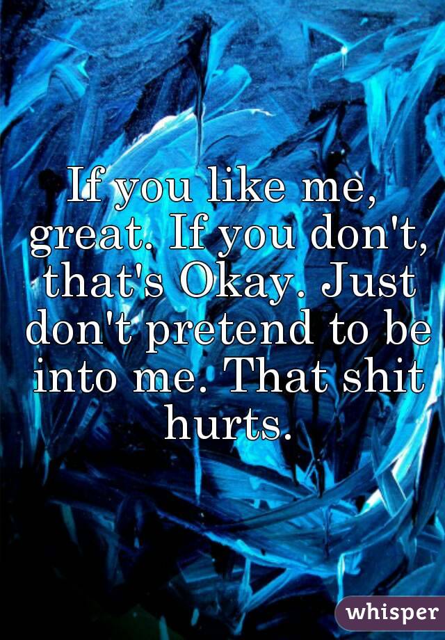 If you like me, great. If you don't, that's Okay. Just don't pretend to be into me. That shit hurts.