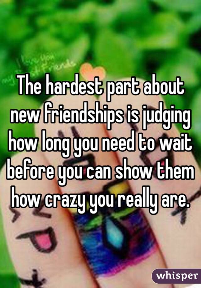 The hardest part about new friendships is judging how long you need to wait before you can show them how crazy you really are. 