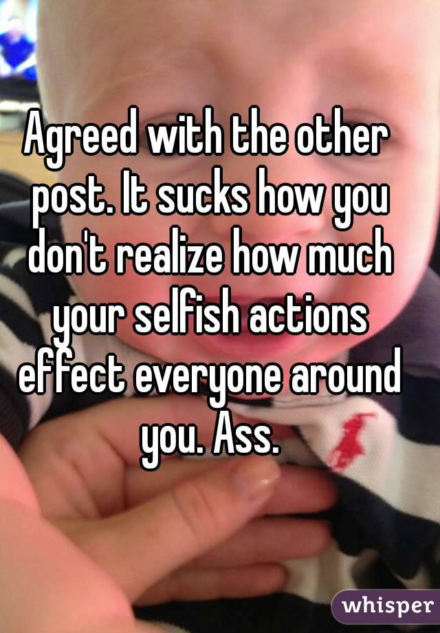 Agreed with the other post. It sucks how you don't realize how much your selfish actions effect everyone around you. Ass.