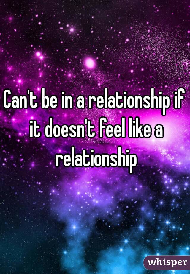Can't be in a relationship if it doesn't feel like a relationship