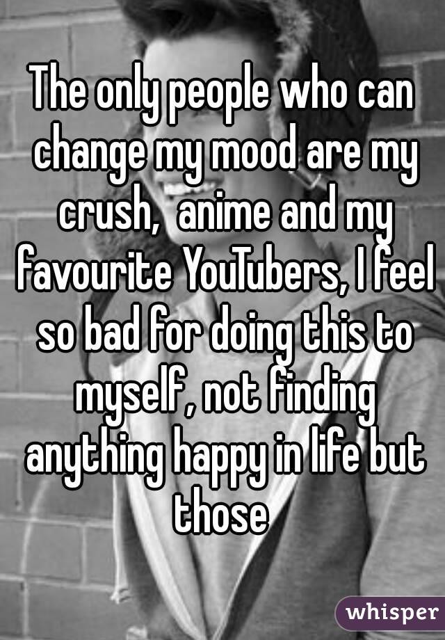 The only people who can change my mood are my crush,  anime and my favourite YouTubers, I feel so bad for doing this to myself, not finding anything happy in life but those 