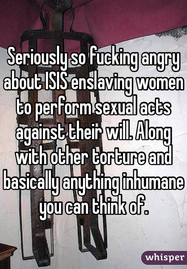 Seriously so fucking angry about ISIS enslaving women to perform sexual acts against their will. Along with other torture and basically anything inhumane you can think of. 