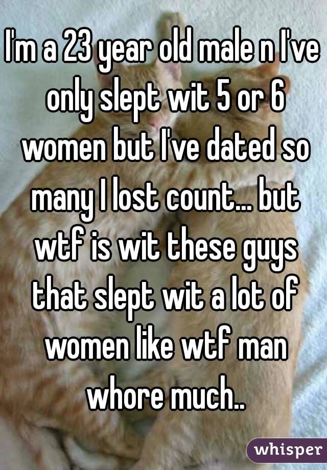 I'm a 23 year old male n I've only slept wit 5 or 6 women but I've dated so many I lost count... but wtf is wit these guys that slept wit a lot of women like wtf man whore much..