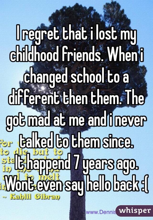 I regret that i lost my childhood friends. When i changed school to a different then them. The got mad at me and i never talked to them since.
It happend 7 years ago. Wont even say hello back :(