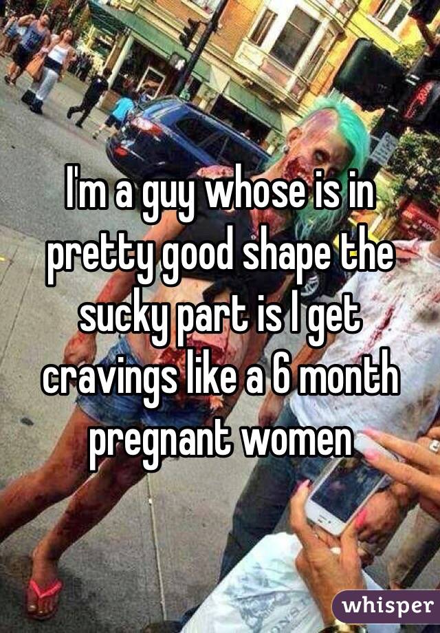 I'm a guy whose is in pretty good shape the sucky part is I get cravings like a 6 month pregnant women 