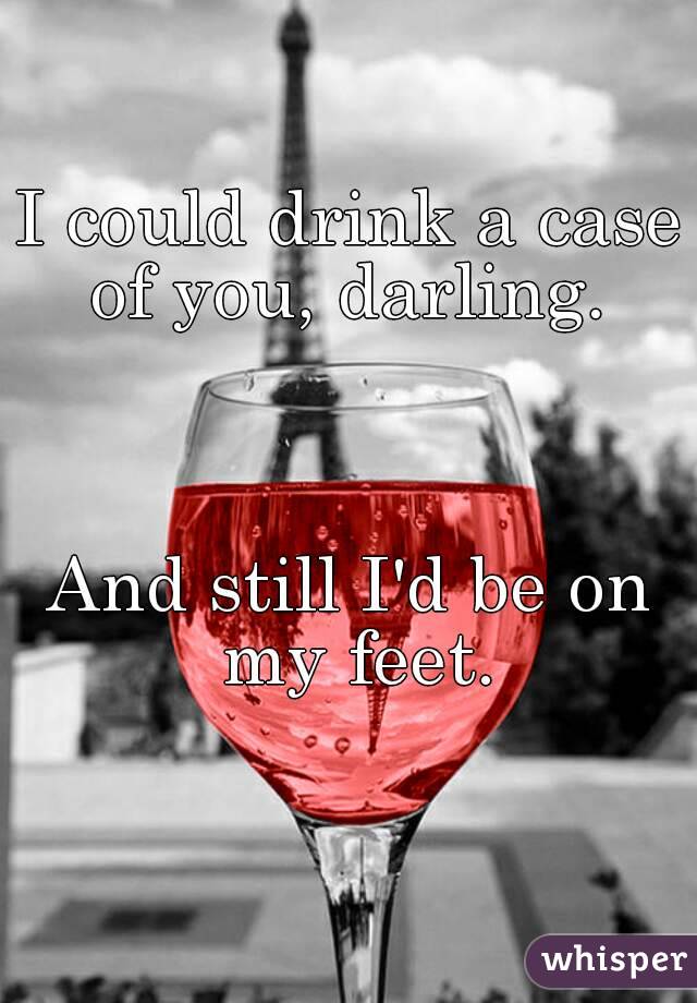 I could drink a case of you, darling. 



And still I'd be on my feet.