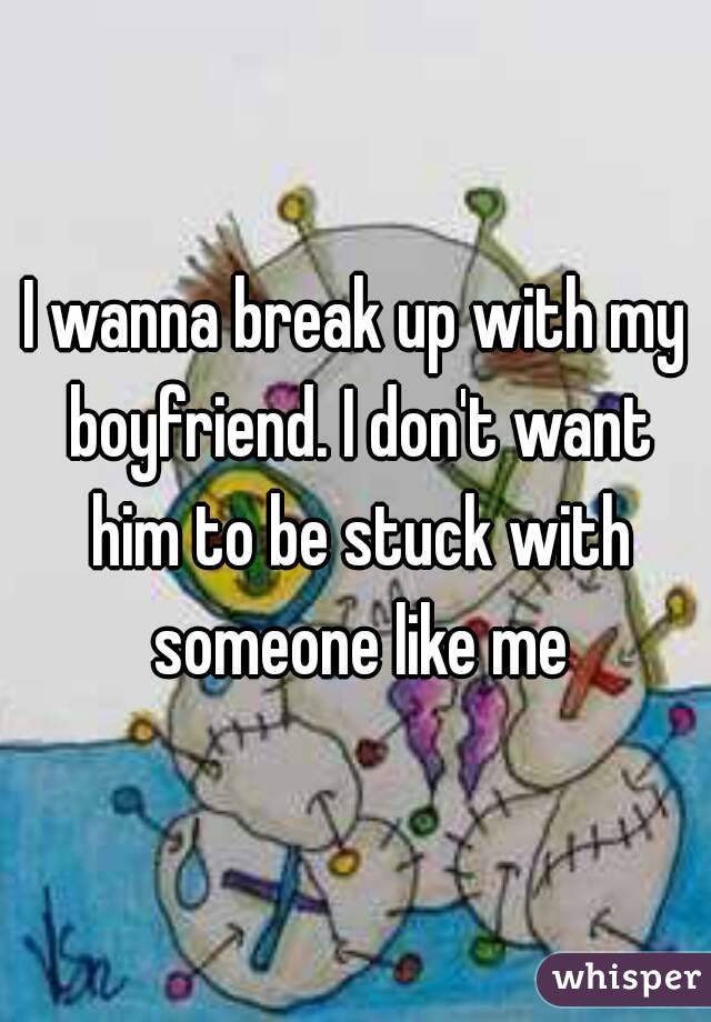 I wanna break up with my boyfriend. I don't want him to be stuck with someone like me