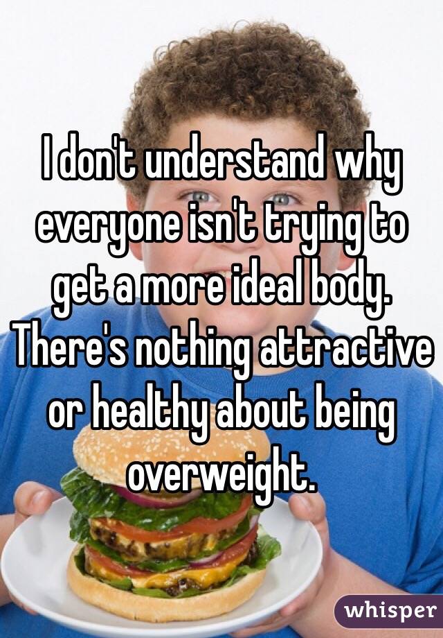 I don't understand why everyone isn't trying to get a more ideal body. There's nothing attractive or healthy about being overweight.
